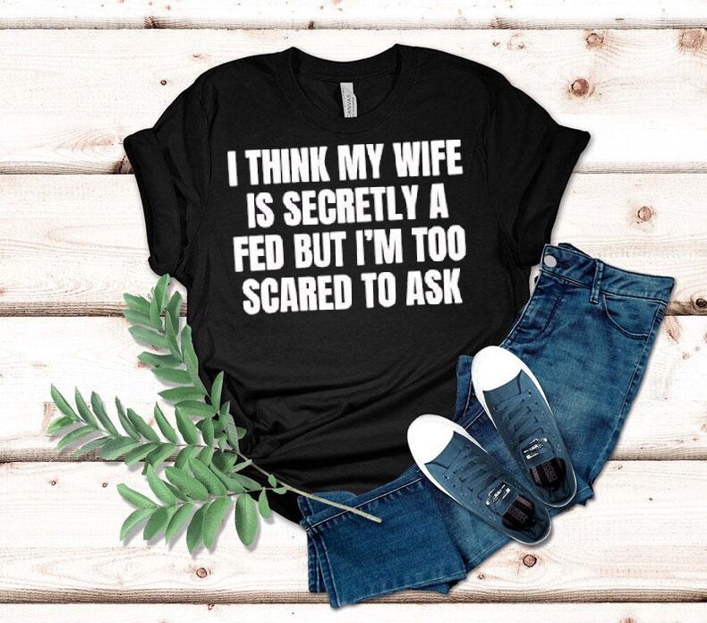 I Think My Wife Is Secretly A Fed But I'm Too Scared To Ask Shirt