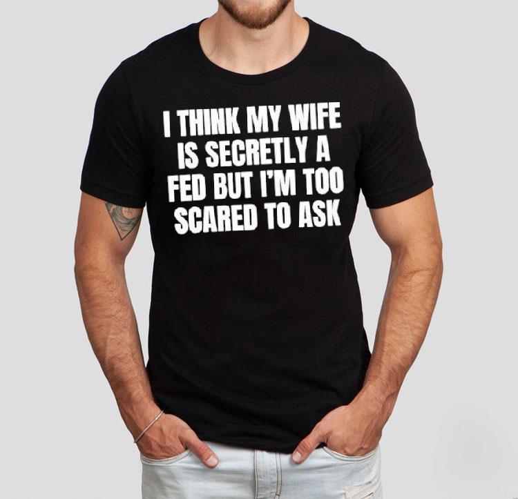 I Think My Wife Is Secretly A Fed But I'm Too Scared To Ask Shirt