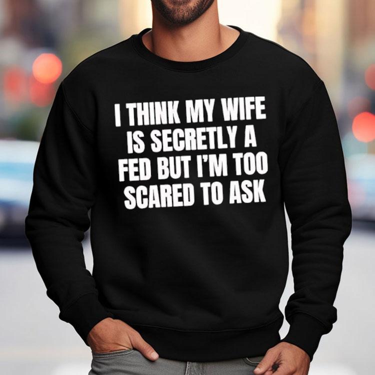 I Think My Wife Is Secretly A Fed But I'm Too Scared To Ask Shirt
